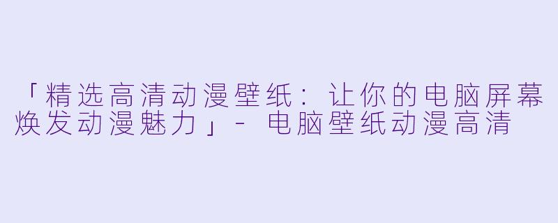 「精选高清动漫壁纸：让你的电脑屏幕焕发动漫魅力」-电脑壁纸动漫高清