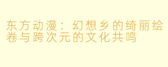 东方动漫：幻想乡的绮丽绘卷与跨次元的文化共鸣
