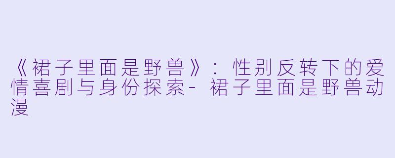 《裙子里面是野兽》：性别反转下的爱情喜剧与身份探索-裙子里面是野兽动漫