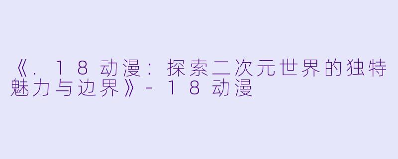 《.18动漫：探索二次元世界的独特魅力与边界》-18动漫