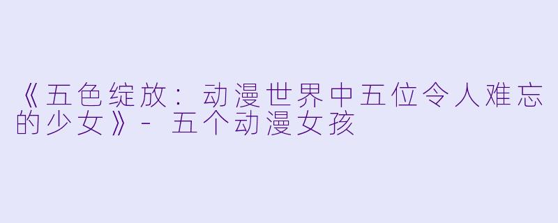 《五色绽放：动漫世界中五位令人难忘的少女》-五个动漫女孩