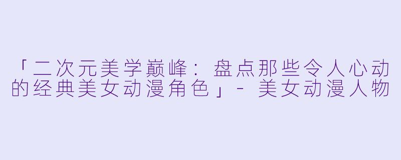 「二次元美学巅峰：盘点那些令人心动的经典美女动漫角色」-美女动漫人物