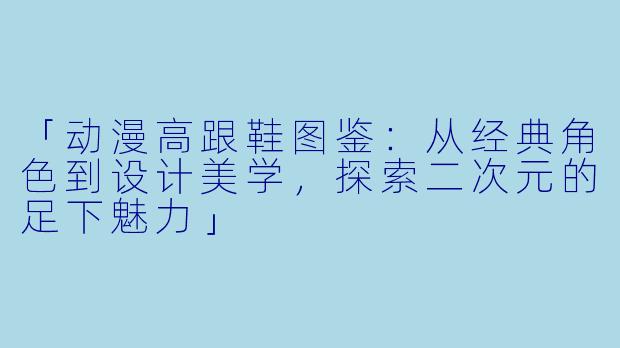 「动漫高跟鞋图鉴：从经典角色到设计美学，探索二次元的足下魅力」