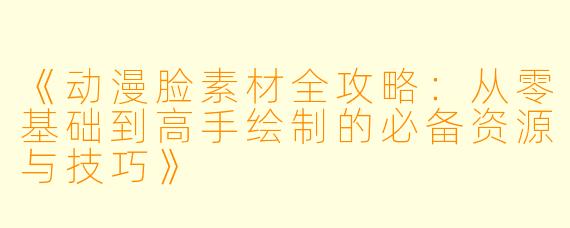 《动漫脸素材全攻略：从零基础到高手绘制的必备资源与技巧》
