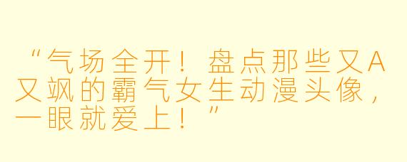“气场全开！盘点那些又A又飒的霸气女生动漫头像，一眼就爱上！”