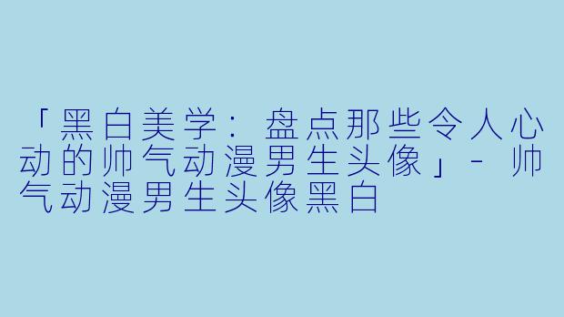 「黑白美学：盘点那些令人心动的帅气动漫男生头像」-帅气动漫男生头像黑白