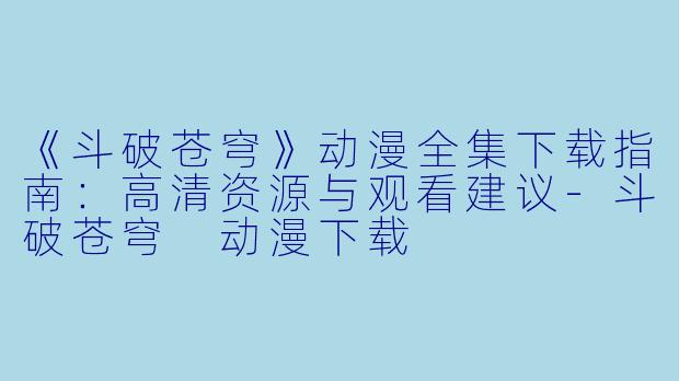 《斗破苍穹》动漫全集下载指南：高清资源与观看建议-斗破苍穹 动漫下载