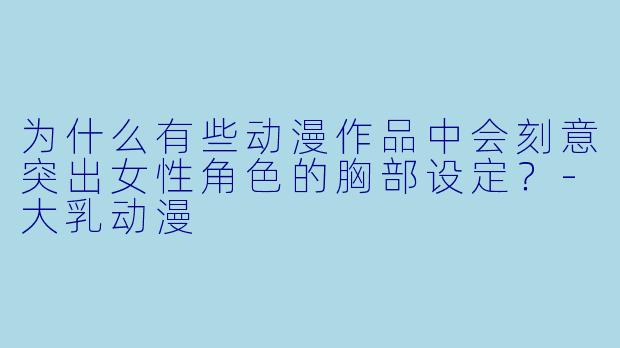 为什么有些动漫作品中会刻意突出女性角色的胸部设定？-大乳动漫