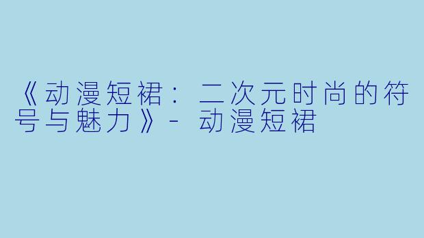 《动漫短裙：二次元时尚的符号与魅力》-动漫短裙