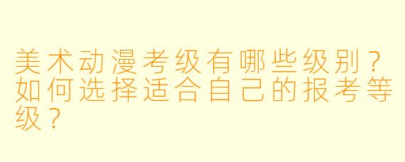 美术动漫考级有哪些级别？如何选择适合自己的报考等级？