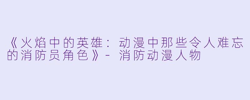 《火焰中的英雄：动漫中那些令人难忘的消防员角色》-消防动漫人物