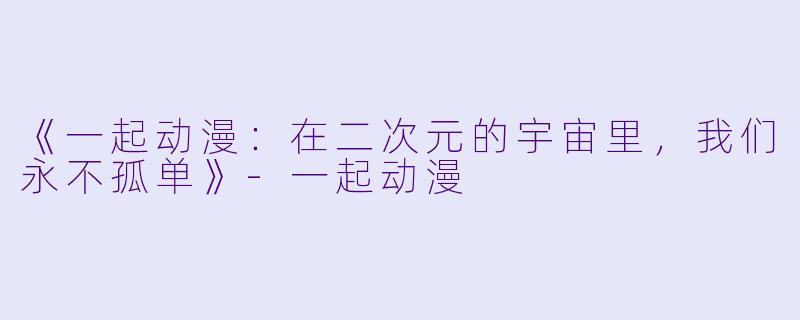 《一起动漫：在二次元的宇宙里，我们永不孤单》-一起动漫