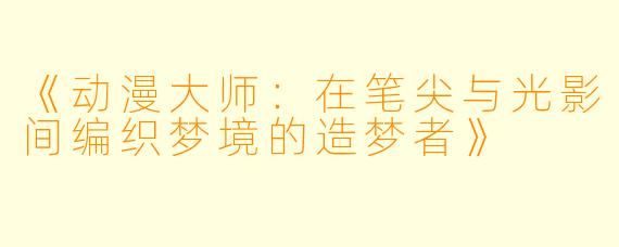 《动漫大师：在笔尖与光影间编织梦境的造梦者》