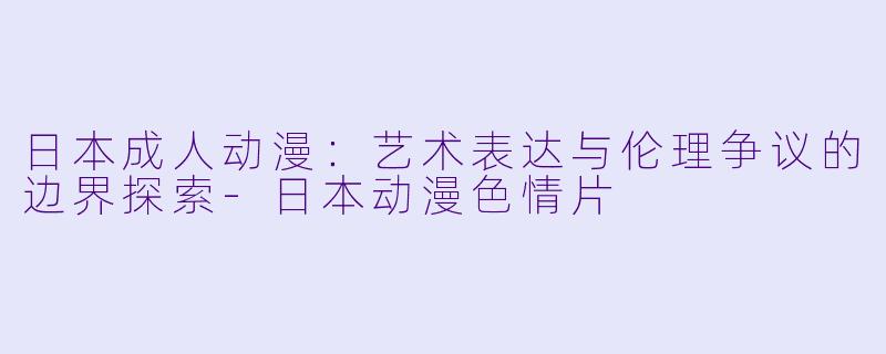 日本成人动漫：艺术表达与伦理争议的边界探索-日本动漫色情片