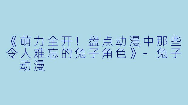 《萌力全开！盘点动漫中那些令人难忘的兔子角色》-兔子 动漫