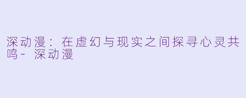 深动漫：在虚幻与现实之间探寻心灵共鸣-深动漫