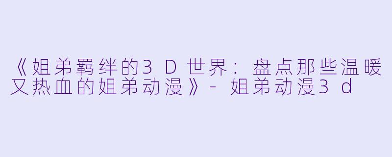 《姐弟羁绊的3D世界：盘点那些温暖又热血的姐弟动漫》-姐弟动漫3d