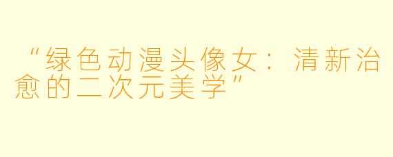 “绿色动漫头像女：清新治愈的二次元美学”