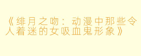 《绯月之吻：动漫中那些令人着迷的女吸血鬼形象》