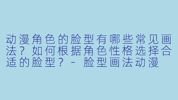 动漫角色的脸型有哪些常见画法？如何根据角色性格选择合适的脸型？-脸型画法动漫