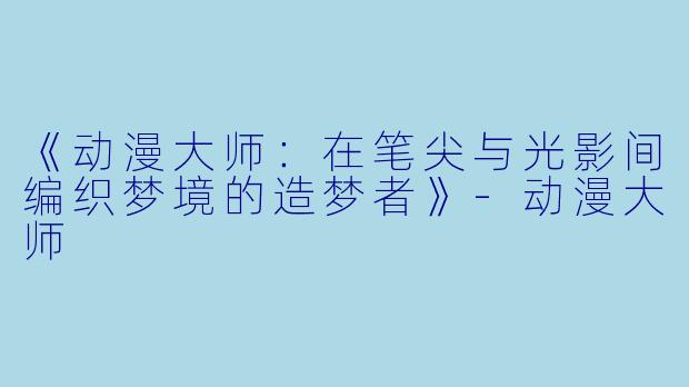 《动漫大师：在笔尖与光影间编织梦境的造梦者》-动漫大师