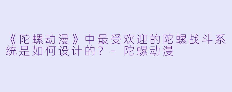 《陀螺动漫》中最受欢迎的陀螺战斗系统是如何设计的？-陀螺动漫