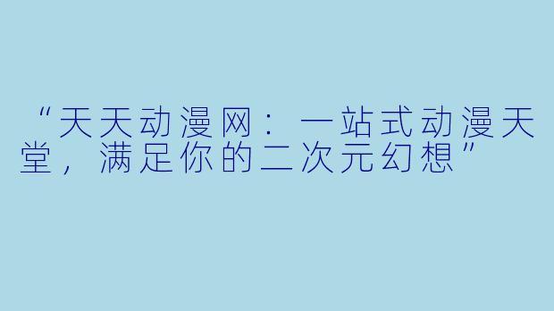 “天天动漫网：一站式动漫天堂，满足你的二次元幻想”