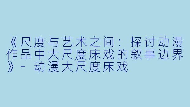 《尺度与艺术之间：探讨动漫作品中大尺度床戏的叙事边界》-动漫大尺度床戏