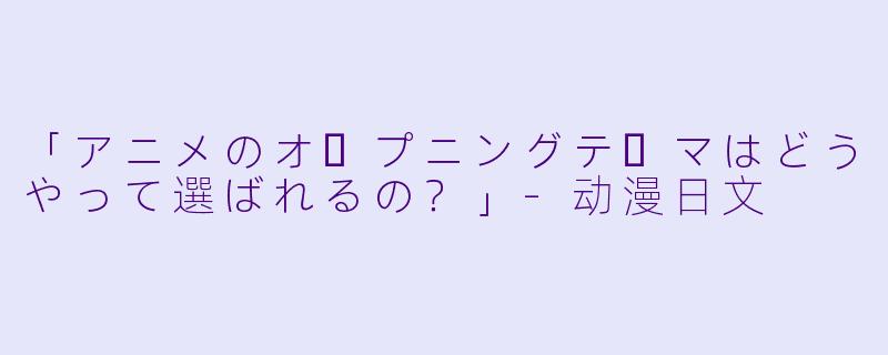 「アニメのオープニングテーマはどうやって選ばれるの？」-动漫日文