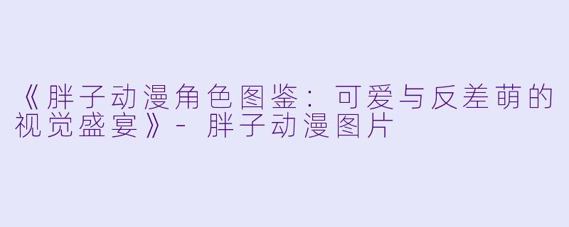 《胖子动漫角色图鉴：可爱与反差萌的视觉盛宴》-胖子动漫图片