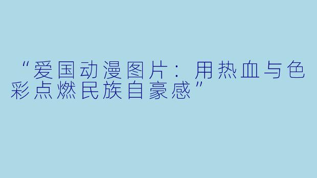 “爱国动漫图片：用热血与色彩点燃民族自豪感”