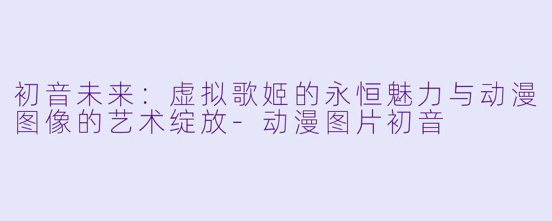 初音未来：虚拟歌姬的永恒魅力与动漫图像的艺术绽放-动漫图片初音