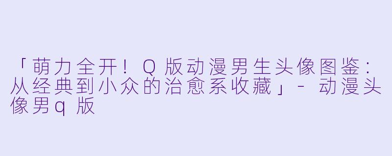 「萌力全开！Q版动漫男生头像图鉴：从经典到小众的治愈系收藏」-动漫头像男q版