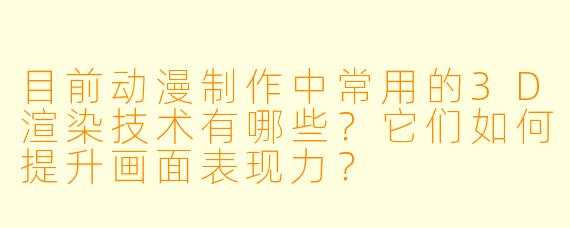 目前动漫制作中常用的3D渲染技术有哪些？它们如何提升画面表现力？