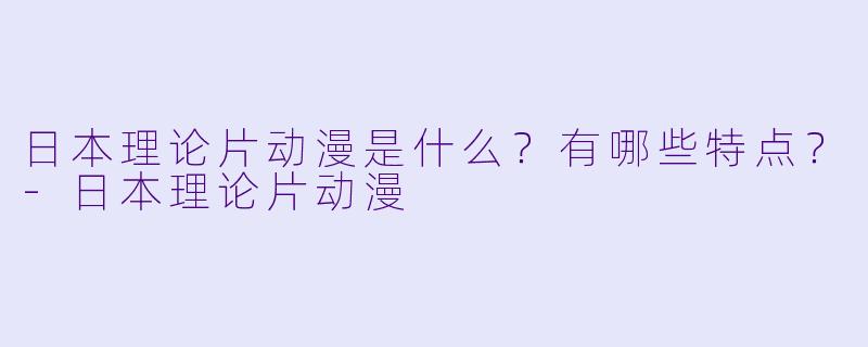 日本理论片动漫是什么？有哪些特点？-日本理论片动漫