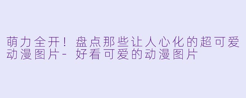 萌力全开！盘点那些让人心化的超可爱动漫图片-好看可爱的动漫图片