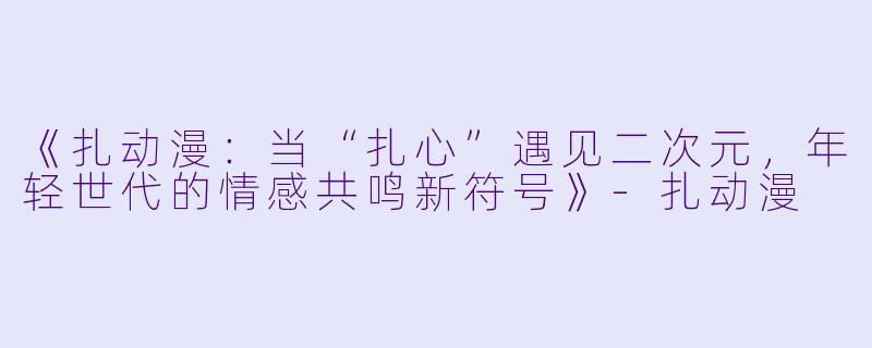 《扎动漫：当“扎心”遇见二次元，年轻世代的情感共鸣新符号》-扎动漫