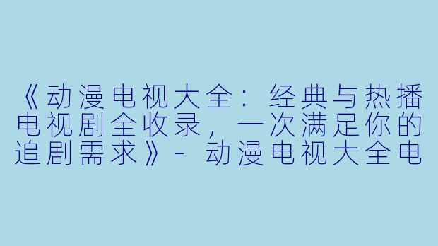 《动漫电视大全：经典与热播电视剧全收录，一次满足你的追剧需求》-动漫电视大全电视剧