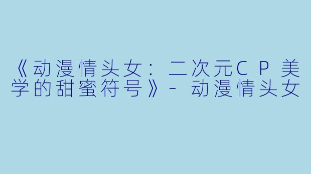 《动漫情头女：二次元CP美学的甜蜜符号》-动漫情头女