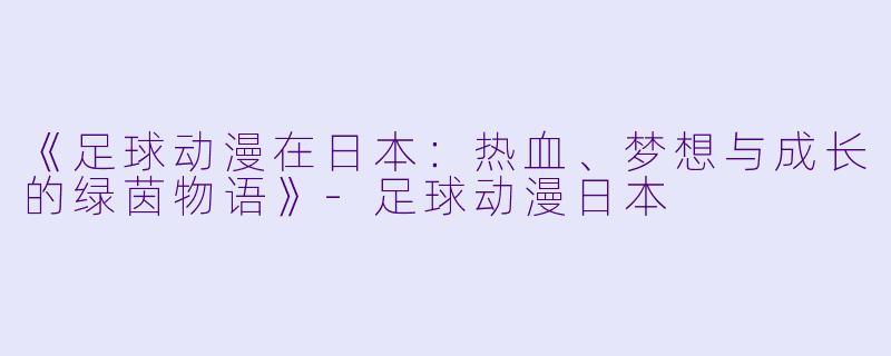 《足球动漫在日本：热血、梦想与成长的绿茵物语》-足球动漫日本