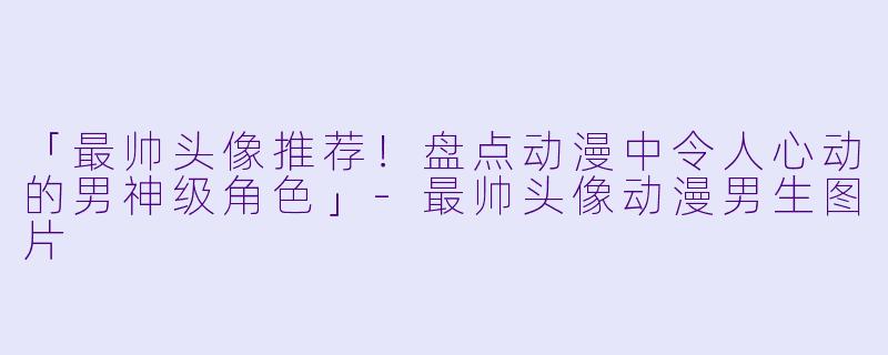 「最帅头像推荐！盘点动漫中令人心动的男神级角色」-最帅头像动漫男生图片