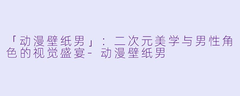 「动漫壁纸男」：二次元美学与男性角色的视觉盛宴-动漫壁纸男