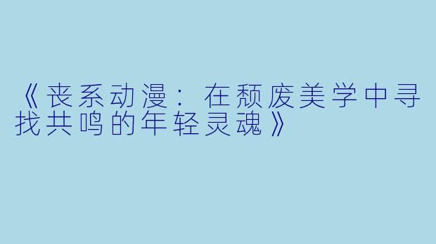 《丧系动漫：在颓废美学中寻找共鸣的年轻灵魂》