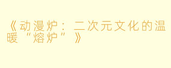 《动漫炉：二次元文化的温暖“熔炉”》