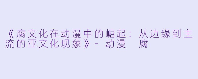 《腐文化在动漫中的崛起：从边缘到主流的亚文化现象》-动漫 腐