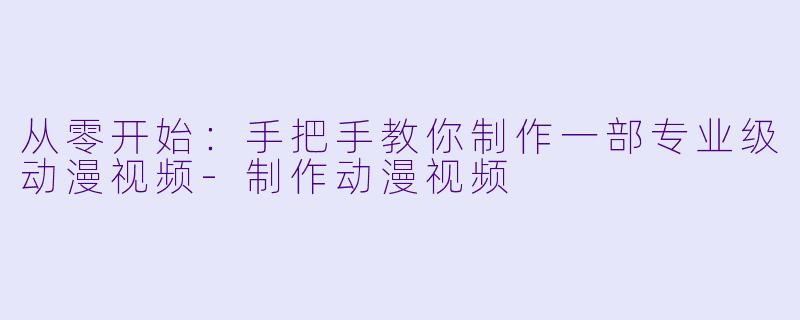 从零开始：手把手教你制作一部专业级动漫视频-制作动漫视频