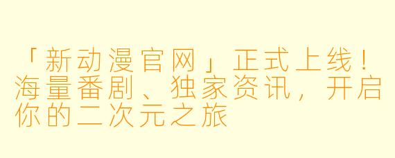 「新动漫官网」正式上线！海量番剧、独家资讯，开启你的二次元之旅