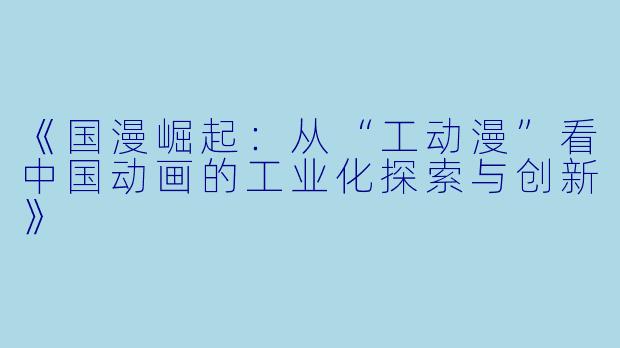 《国漫崛起：从“工动漫”看中国动画的工业化探索与创新》