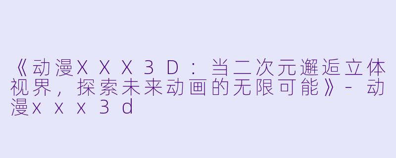 《动漫XXX3D：当二次元邂逅立体视界，探索未来动画的无限可能》-动漫xxx3d