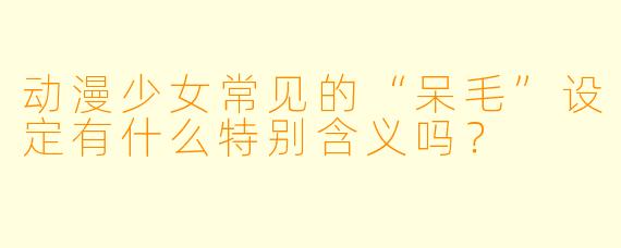 动漫少女常见的“呆毛”设定有什么特别含义吗？